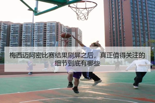 梅西迈阿密比赛结果刷屏之后，真正值得关注的细节到底有哪些